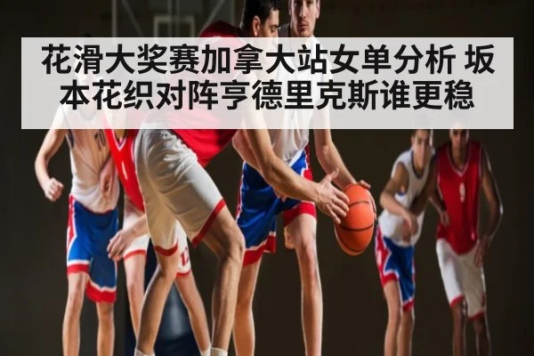 花滑大奖赛加拿大站女单分析 坂本花织对阵亨德里克斯谁更稳
